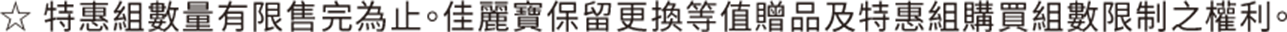 ☆ 特惠組數量有限售完為止。佳麗寶保留更換等值贈品及特惠組購買組數限制之權利。